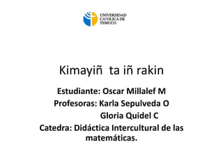 Kimayiñ ta iñ rakin
Estudiante: Oscar Millalef M
Profesoras: Karla Sepulveda O
Gloria Quidel C
Catedra: Didáctica Intercultural de las
matemáticas.
 