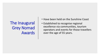 The Inaugural
Grey Nomad
Awards
• Have been held on the Sunshine Coast
• Established to recognise regional
excellence via communities, tourism
operators and events for those travellers
over the age of 55 years.
 