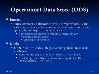 Operational Data Store (ODS) Inmon: “ uma estrutura de armazenamento dos valores actuais dos dados, orientada a um assunto, integrada, volátil, contendo apenas dados corporativos detalhados. É em essência um sistema operacional, separado do DW. Suporta constantes acessos Actualizações operacionais Kimball: O ODS contém dados integrados com granularidade mais detalhada. Pode ser utilizado para suporte do nível mais baixo do DW. É de facto parte do DW: constitui o front page de um DW de Kimball. (Kimball 1998, 1997b)  28-05-09 