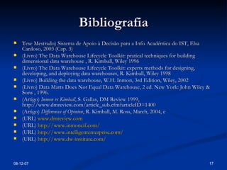 Bibliografia Tese Mestrado) Sistema de Apoio à Decisão para a Info Académica do IST, Elsa Cardoso, 2003 (Cap. 3) (Livro) The Data Warehouse Lifecycle Toolkit: pratical techniques for building dimensional data warehouse , R. Kimball, Wiley 1996 (Livro) The Data Warehouse Lifecycle Toolkit: experts methods for designing, developing, and deploying data warehouses, R. Kimball, Wiley 1998 (Livro) Building the data warehouse, W.H. Inmon, 3rd Edition, Wiley, 2002 (Livro) Data Marts Does Not Equal Data Warehouse, 2 ed. New York: John Wiley & Sons , 1996.  (Artigo)  Inmon vs Kimball , S. Gallas, DM Review 1999, http://www.dmreview.com/article_sub.cfm?articleID=1400 (Artigo)  Differences of Opinion , R. Kimball, M. Ross, March, 2004,  c (URL)  www.dmreview.com (URL)  http://www.inmoncif.com/ (URL)  http://www.intelligententerprise.com/ (URL)  http://www.dw-institute.com/ 28-05-09 