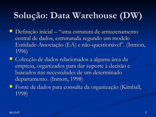 Solução: Data Warehouse (DW) Definição inicial – “uma estrutura de armazenamento central de dados, estruturada segundo um modelo Entidade-Associação (EA) e não-questionável”. (Inmon, 1996) Colecção de dados relacionados a alguma área da empresa, organizados para dar suporte à decisão e baseados nas necessidades de um determinado departamento. (Inmon, 1998) Fonte de dados para consulta da organização (Kimball, 1998) 28-05-09 
