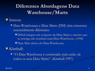Diferentes Abordagens Data Warehouse/Marts Inmon: Data Warehouses e Data Marts (DM) têm estruturas essencialmente diferentes. Difícil integrar um conjunto de Data Marts e mesmo que se consiga não resultará num Data Warehouse. (1998) Data Mart deriva do Data Warehouse. Kimball: “ O Data Warehouse é constituído pela união de todos os seus Data Marts”. (Kimball 1997) 28-05-09 