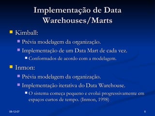 Implementação de Data Warehouses/Marts Kimball: Prévia modelagem da organização. Implementação de um Data Mart de cada vez. Conformados de acordo com a modelagem. Inmon: Prévia modelagem da organização. Implementação iterativa do Data Warehouse. O sistema começa pequeno e evolui progressivamente em espaços curtos de tempo. (Inmon, 1998) 28-05-09 
