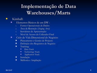 Implementação de Data Warehouses/Marts Kimball: Elementos Básicos de um DW : Fontes Operacionais de Dados Área de Retenção ( Staging Area ) Servidores de Apresentação Nível de Acesso do Utilizador Final Ciclo de Vida Dimensional do Negócio: Planeamento e Gestão de Projecto Definição dos Requisitos de Negócio Tracking: Data Track Technology Track Application Track Instalação Melhoria e Ampliação 28-05-09 