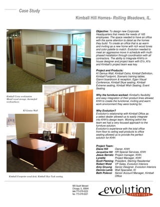 Case Study
                                                               Kimball Hill Homes- Rolling Meadows, IL.

                                                                                 Objective: To design new Corporate
                                                                                 Headquarters that meets the needs of 165
                                                                                 employees. The space needed to have an office
                                                                                 with the same attention to detail as the homes
                                                                                 they build. To create an office that is as warm
                                                                                 and inviting as a new home with rich wood tones
                                                                                 and color palette to match. Evolution needed to
                                                                                 meet an aggressive move in schedule with multi-
                                                                                 phased installation through coordination with all
                                                                                 contractors. The ability to Integrate KHH’s in
                                                                                 house designer and project team with EI’s ,KI’s
                                                                                 and Kimball’s project team was key.

                                                                                 Project and Products:
                                                                                 KI Genius Wall, Kimball Cetra, Kimball Definition,
                                                                                 Kimball Footprint, Scenario training tables,
                                                                                 Gianni boardroom & reception, Egan Visual
                                                                                 Conference, Kimball Skye seating, Kimball
                                                                                 Extreme seating, Kimball Wish Seating, Event
                                                                                 Seating

                                                                                 Why the furniture worked: Kimball’s flexibility
Kimball Cetra workstation
                                                                                 and easy integration of their product lines allowed
Metal/ wood storage, thermofoil
                                                                                 KHH to create the functional, inviting and warm
worksurfaces
                                                                                 work environment they were looking for.

                                                                                 Why Evolution?
                KI Genius Wall
                                                                                 Evolution’s relationship with Kimball Office as
                                                                                 a select dealer allowed us to easily integrate
                                                                                 into KHH’s design team. Working within the
                                                                                 team we had a very focused approach to the
                                                                                 furniture solution.
                                                                                 Evolution’s experience with the total office
                                                                                 from floor to ceiling wall products to office
                                                                                 seating allowed us to provide the perfect
                                                                                 solution for KHH.


                                                                                 Project Team:
                                                                                 Diane Hill      Owner, KHH
                                                                                 Jacqueline Hill HR Special Services, KHH
                                                                                 Jesus Serrato Project manager, KHH,
                                                                                 Lynette         Project Manager, KHH
                                                                                 Scott Fleming President, Sterling Residential
                                                                                 Robert Wold VP Sales, Evolution Interiors
                                                                                 Amy Gruung Senior Designer, Evolution Interiors
                                                                                 Dennis Lamb Wall Specialist, KI
                                                                                 Beth Polevoi Senior Account Manager, Kimball
                                                                                                 Office
  Kimball Footprint wood desk, Kimball Skye Task seating,



                                                            905 South Menard
                                                            Chicago, IL. 60644
                                                            tele:773-379-5222
                                                            fax: 773-379-5221
 