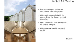Structure
• Walls connecting the columns are
used to make the building stable
• All the walls are detached with the
vault to define that they are not used
as structure
• Space between the vault and the walls
are covered with glass
• All the structure is visible inside and
outside
Kimbell Art Museum
 