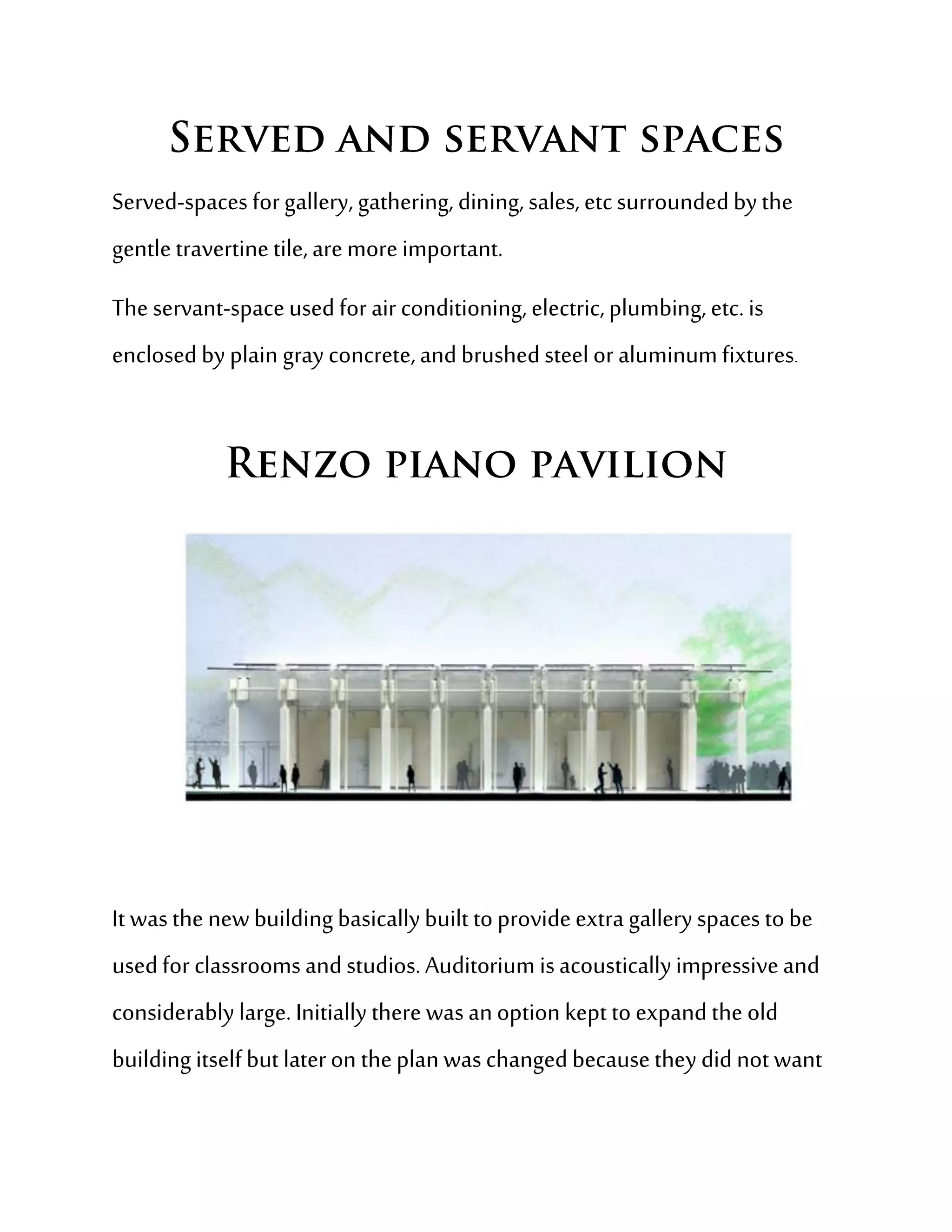 Served-spaces for gallery, gathering, dining, sales, etc surrounded by the
gentle travertine tile, are more important.
The servant-space used for air conditioning, electric, plumbing, etc. is
enclosed by plain gray concrete, and brushed steel or aluminum fixtures.




It was the new building basically built to provide extra gallery spaces to be
used for classrooms and studios. Auditorium is acoustically impressive and
considerably large. Initially there was an option kept to expand the old
building itself but later on the plan was changed because they did not want
 