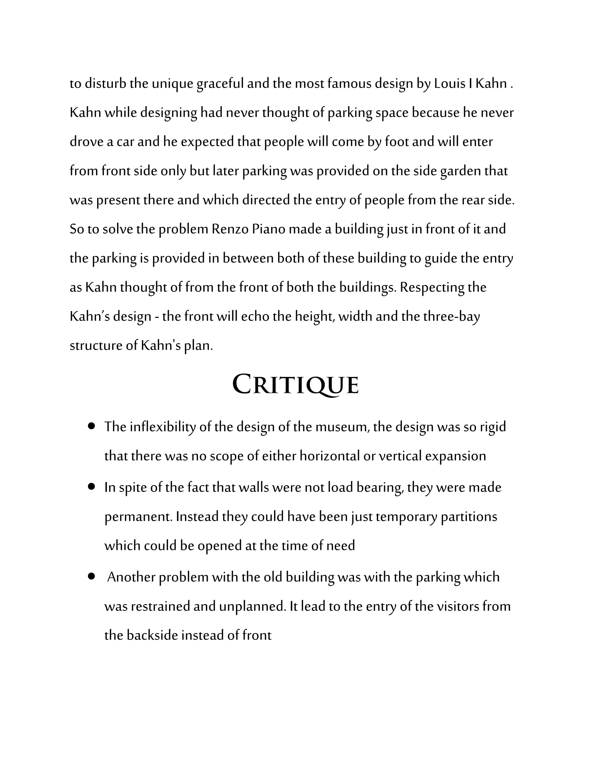 to disturb the unique graceful and the most famous design by Louis I Kahn .
Kahn while designing had never thought of parking space because he never
drove a car and he expected that people will come by foot and will enter
from front side only but later parking was provided on the side garden that
was present there and which directed the entry of people from the rear side.
So to solve the problem Renzo Piano made a building just in front of it and
the parking is provided in between both of these building to guide the entry
as Kahn thought of from the front of both the buildings. Respecting the
Kahn’s design - the front will echo the height, width and the three-bay
structure of Kahn's plan.



    The inflexibility of the design of the museum, the design was so rigid
      that there was no scope of either horizontal or vertical expansion
    In spite of the fact that walls were not load bearing, they were made
      permanent. Instead they could have been just temporary partitions
      which could be opened at the time of need
    Another problem with the old building was with the parking which
      was restrained and unplanned. It lead to the entry of the visitors from
      the backside instead of front
 