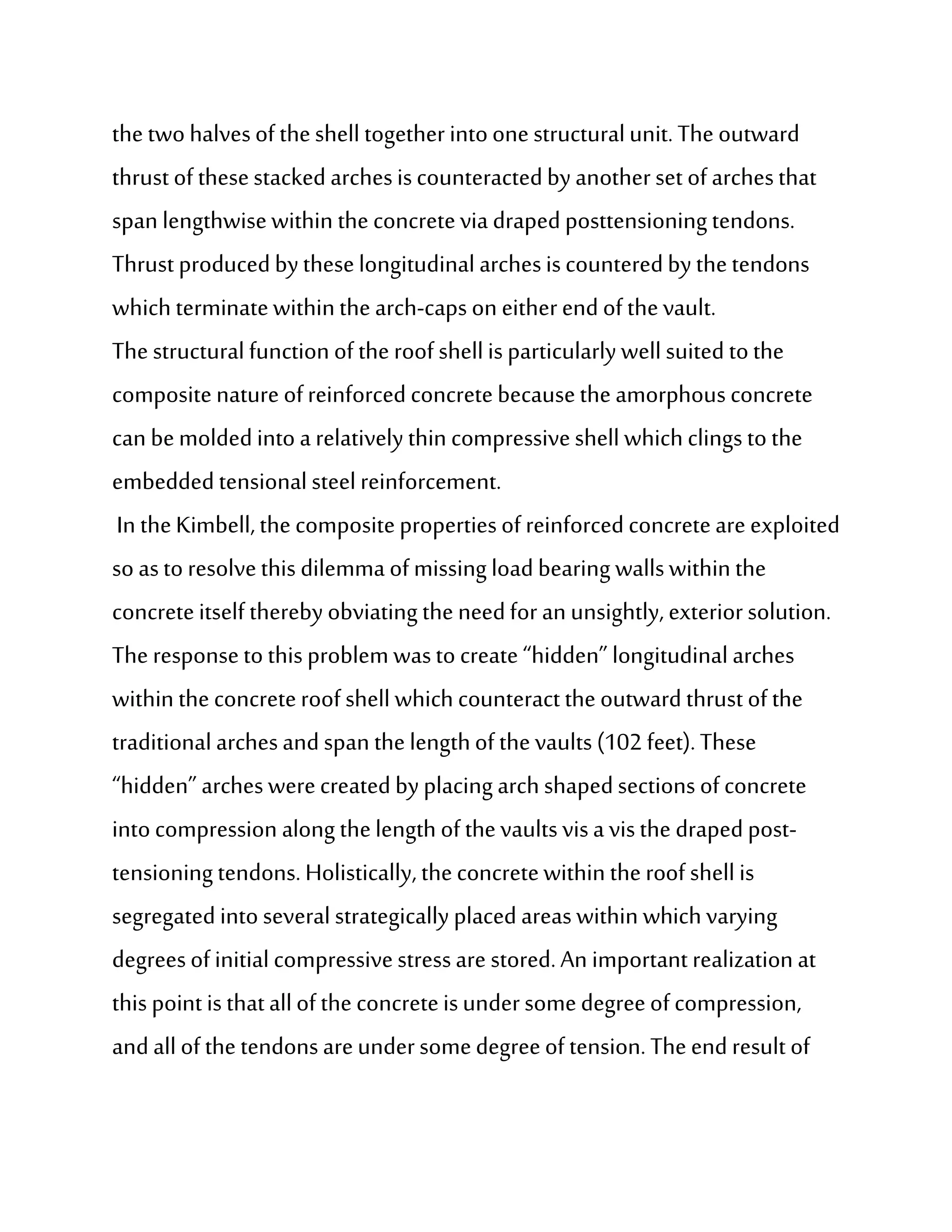 the two halves of the shell together into one structural unit. The outward
thrust of these stacked arches is counteracted by another set of arches that
span lengthwise within the concrete via draped posttensioning tendons.
Thrust produced by these longitudinal arches is countered by the tendons
which terminate within the arch-caps on either end of the vault.
The structural function of the roof shell is particularly well suited to the
composite nature of reinforced concrete because the amorphous concrete
can be molded into a relatively thin compressive shell which clings to the
embedded tensional steel reinforcement.
 In the Kimbell, the composite properties of reinforced concrete are exploited
so as to resolve this dilemma of missing load bearing walls within the
concrete itself thereby obviating the need for an unsightly, exterior solution.
The response to this problem was to create “hidden” longitudinal arches
within the concrete roof shell which counteract the outward thrust of the
traditional arches and span the length of the vaults (102 feet). These
“hidden” arches were created by placing arch shaped sections of concrete
into compression along the length of the vaults vis a vis the draped post-
tensioning tendons. Holistically, the concrete within the roof shell is
segregated into several strategically placed areas within which varying
degrees of initial compressive stress are stored. An important realization at
this point is that all of the concrete is under some degree of compression,
and all of the tendons are under some degree of tension. The end result of
 