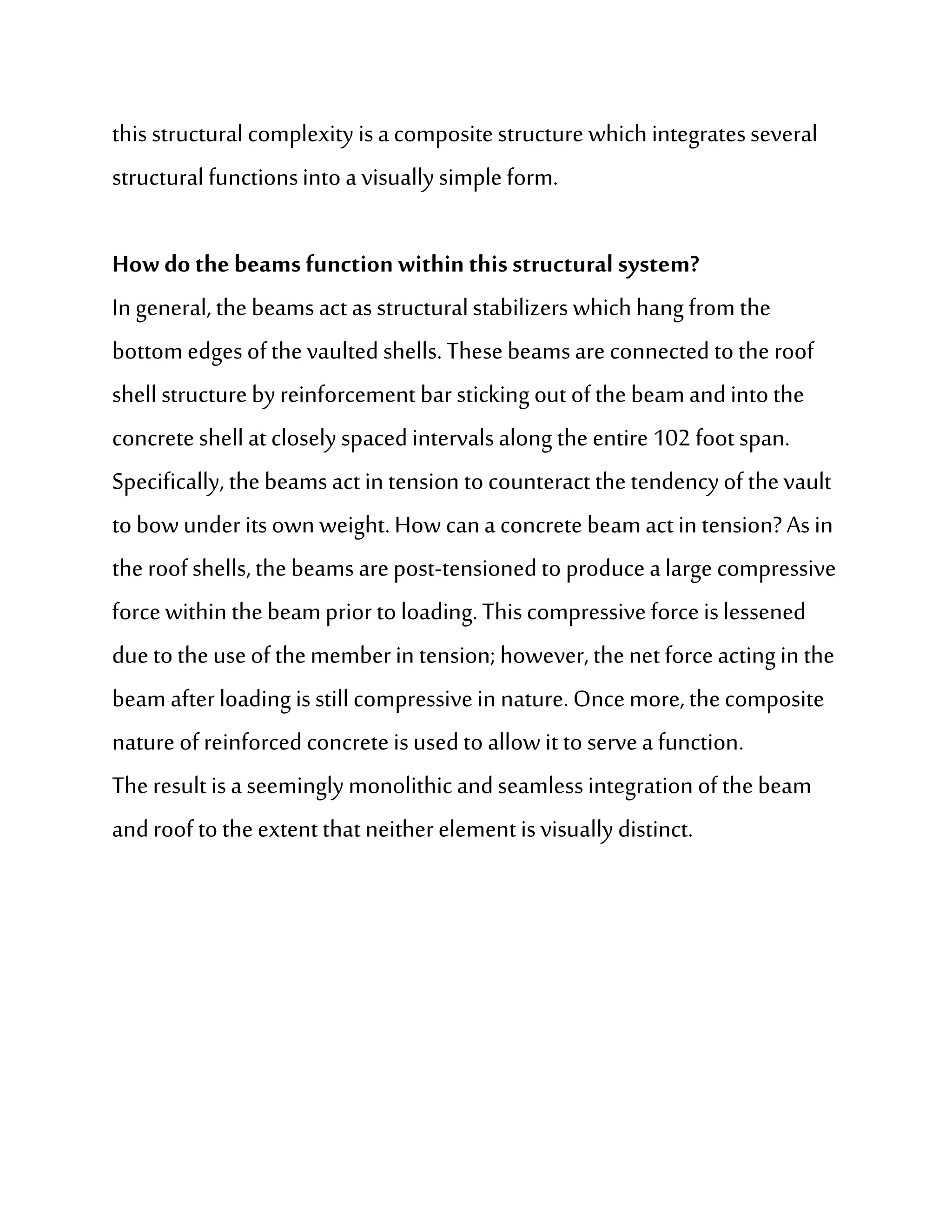 this structural complexity is a composite structure which integrates several
structural functions into a visually simple form.

How do the beams function within this structural system?
In general, the beams act as structural stabilizers which hang from the
bottom edges of the vaulted shells. These beams are connected to the roof
shell structure by reinforcement bar sticking out of the beam and into the
concrete shell at closely spaced intervals along the entire 102 foot span.
Specifically, the beams act in tension to counteract the tendency of the vault
to bow under its own weight. How can a concrete beam act in tension? As in
the roof shells, the beams are post-tensioned to produce a large compressive
force within the beam prior to loading. This compressive force is lessened
due to the use of the member in tension; however, the net force acting in the
beam after loading is still compressive in nature. Once more, the composite
nature of reinforced concrete is used to allow it to serve a function.
The result is a seemingly monolithic and seamless integration of the beam
and roof to the extent that neither element is visually distinct.
 