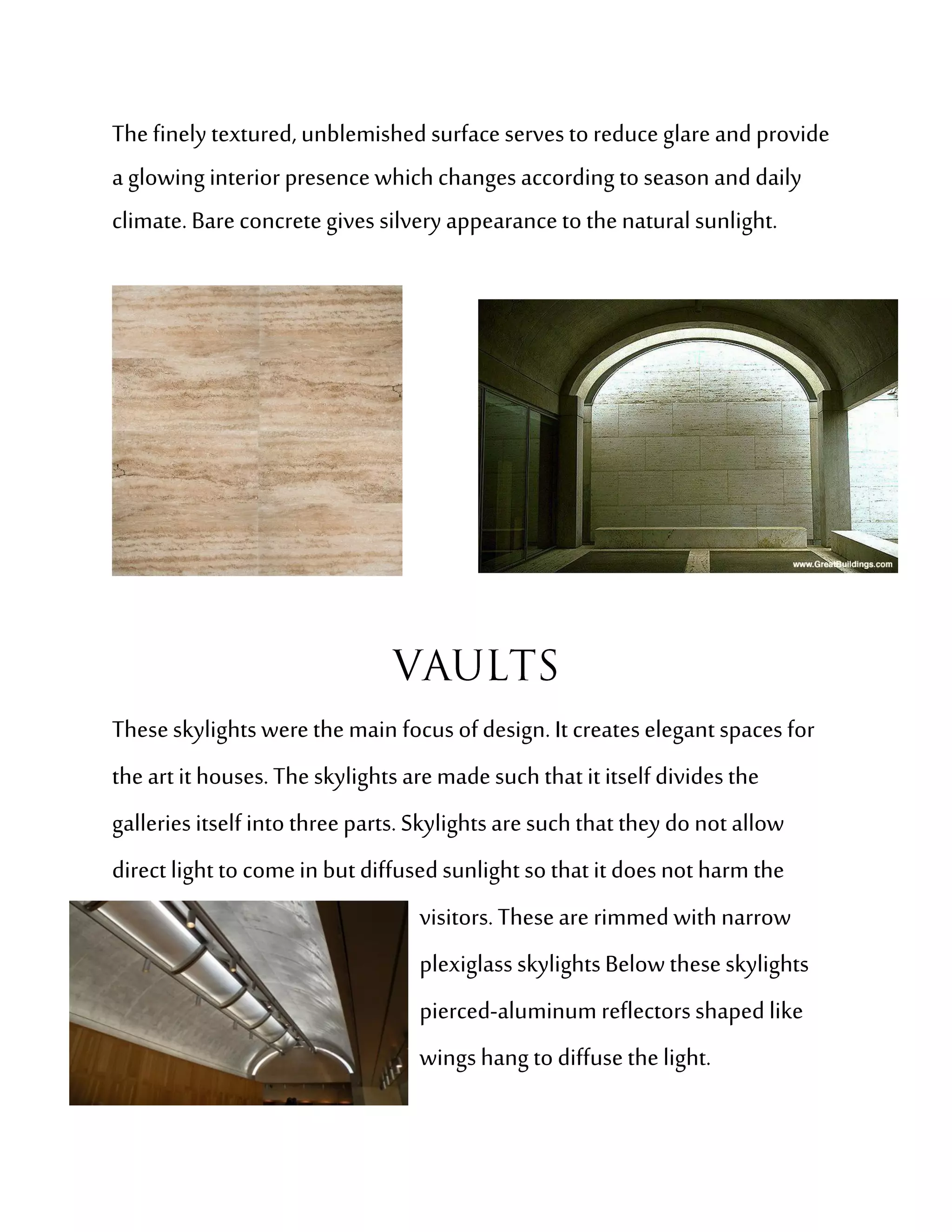 The finely textured, unblemished surface serves to reduce glare and provide
a glowing interior presence which changes according to season and daily
climate. Bare concrete gives silvery appearance to the natural sunlight.




These skylights were the main focus of design. It creates elegant spaces for
the art it houses. The skylights are made such that it itself divides the
galleries itself into three parts. Skylights are such that they do not allow
direct light to come in but diffused sunlight so that it does not harm the
                                  visitors. These are rimmed with narrow
                                  plexiglass skylights Below these skylights
                                  pierced-aluminum reflectors shaped like
                                  wings hang to diffuse the light.
 