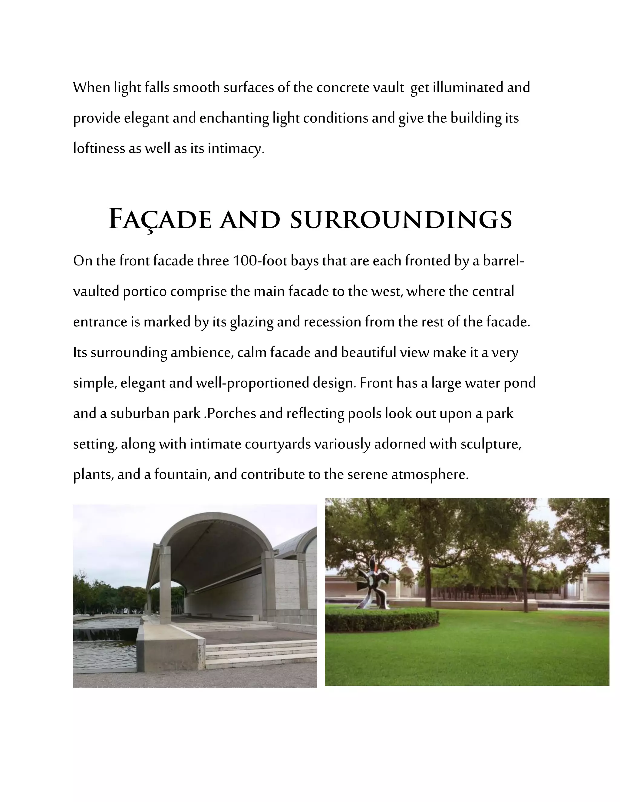 When light falls smooth surfaces of the concrete vault get illuminated and
provide elegant and enchanting light conditions and give the building its
loftiness as well as its intimacy.




On the front facade three 100-foot bays that are each fronted by a barrel-
vaulted portico comprise the main facade to the west, where the central
entrance is marked by its glazing and recession from the rest of the facade.
Its surrounding ambience, calm facade and beautiful view make it a very
simple, elegant and well-proportioned design. Front has a large water pond
and a suburban park .Porches and reflecting pools look out upon a park
setting, along with intimate courtyards variously adorned with sculpture,
plants, and a fountain, and contribute to the serene atmosphere.
 