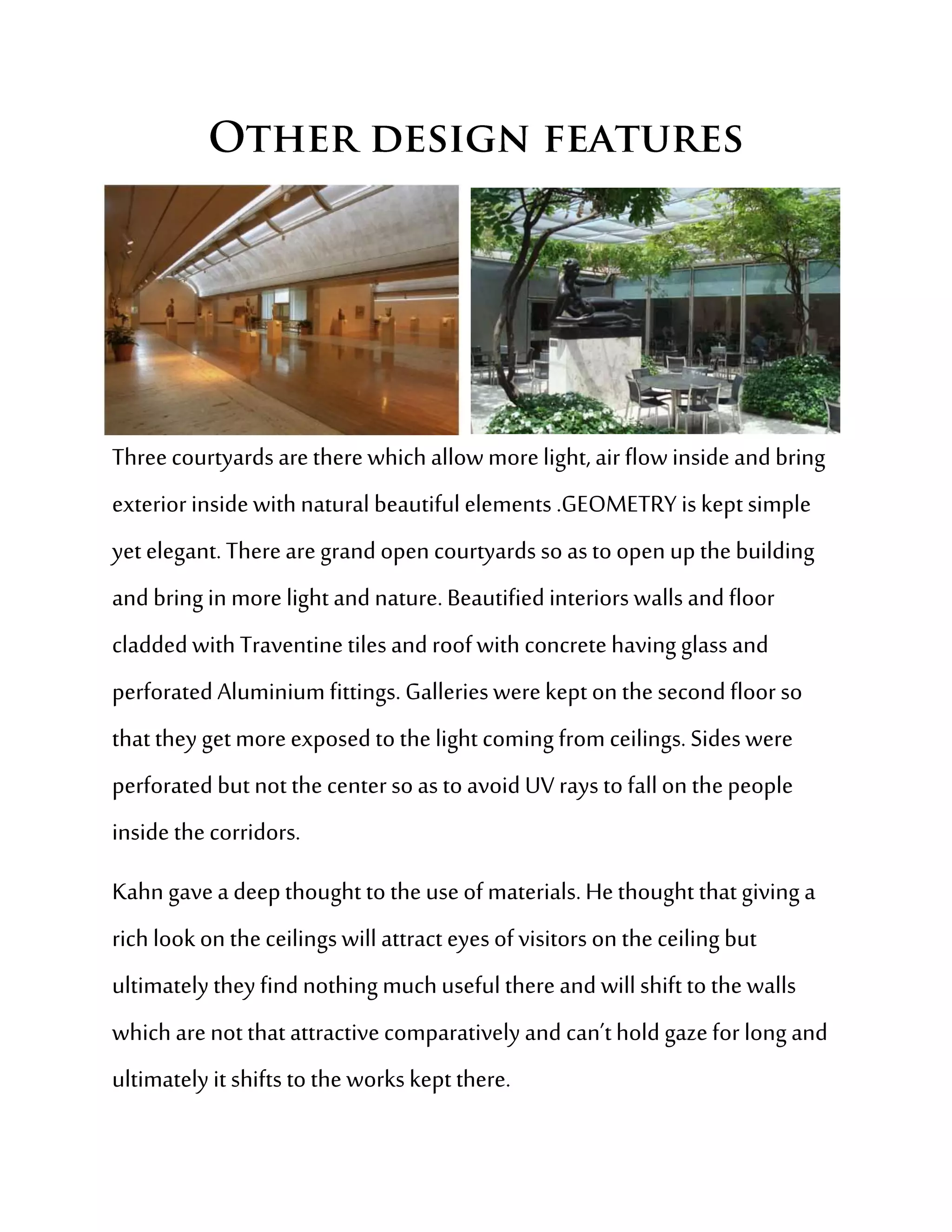 Three courtyards are there which allow more light, air flow inside and bring
exterior inside with natural beautiful elements .GEOMETRY is kept simple
yet elegant. There are grand open courtyards so as to open up the building
and bring in more light and nature. Beautified interiors walls and floor
cladded with Traventine tiles and roof with concrete having glass and
perforated Aluminium fittings. Galleries were kept on the second floor so
that they get more exposed to the light coming from ceilings. Sides were
perforated but not the center so as to avoid UV rays to fall on the people
inside the corridors.
Kahn gave a deep thought to the use of materials. He thought that giving a
rich look on the ceilings will attract eyes of visitors on the ceiling but
ultimately they find nothing much useful there and will shift to the walls
which are not that attractive comparatively and can’t hold gaze for long and
ultimately it shifts to the works kept there.
 