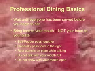 Professional Dining Basics
• Wait until everyone has been served before
  you begin to eat
• Bring food to your mouth – NOT your head to
  your plate
  •   Salt/Pepper pass together
  •   Generally pass food to the right
  •   Rest utensils on plate while talking
  •   Do not talk with your mouth full
  •   Do not chew with your mouth open
 