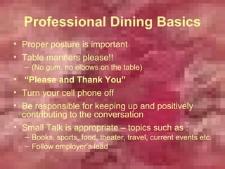Professional Dining Basics
• Proper posture is important
• Table manners please!!
  – (No gum, no elbows on the table)
• “Please and Thank You”
• Turn your cell phone off
• Be responsible for keeping up and positively
  contributing to the conversation
• Small Talk is appropriate – topics such as :
  – Books, sports, food, theater, travel, current events etc.
  – Follow employer’s lead
 