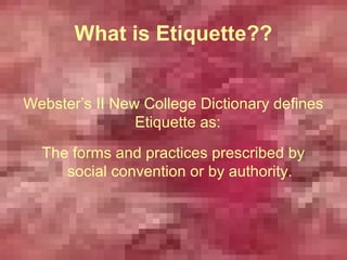 What is Etiquette??


Webster’s II New College Dictionary defines
                Etiquette as:
  The forms and practices prescribed by
     social convention or by authority.
 