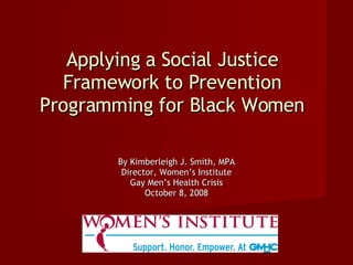 Applying a Social Justice Framework to Prevention Programming for Black Women By Kimberleigh J. Smith, MPA Director, Women’s Institute Gay Men’s Health Crisis October 8, 2008 