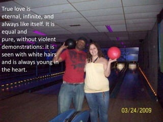 True love is eternal, infinite, and always like itself. It is equal and pure, without violent demonstrations: it is seen with white hairs and is always young in the heart.