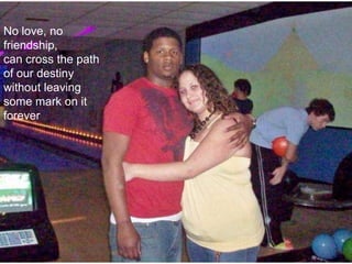   No love, no friendship,can cross the path of our destiny without leaving some mark on it forever