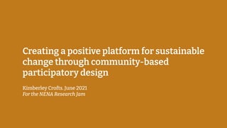 Creating a positive platform for sustainable
change through community-based
participatory design
Kimberley Crofts. June 2021
For the NENA Research Jam
 