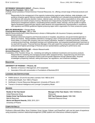 KIM LOMBARD                                                                    Phone: (480) 388-5758Page 2



RETIREMENT RESOURCE GROUP —Phoenix, Arizona
Regional Vice President, 1995 to 1999
A wholly owned subsidiary of Great American Financial Resources, Inc. offering a broad range of financial products and
services.
        Responsible for the management of the regionby implementing regional sales initiatives, state strategies, and
        guidance ofcaptive agents offering investments products. Established and cultivated strong distribution channels
        and alliances with executive decision makers, national cases, and other various associations to drive sales
        performance and overall company revenue. Monitored and measured key resultsof the entire region through
        performance management systems, coordinating territory-specific needs, trainings, and the growth of captive
        agents.Developed customized plan specific sales literature and presentationsfor acquiredcases in compliance
        with regulatory and ERISA guidelines.Highest producing region within organization for three consecutive years.

METLIFE RESOURCES— Chicago Illinois
Financial Services Manager, 1987 to 1994
MetLife Resources(formerly United Resources) a division of Metropolitan Life Insurance Company specializingin
retirement plan products.
        Marketed retirement programs and financial products to hospitals, educational, and governmental agencies in
        Illinois and Indiana. Responsibilities extended to managing a team of financial service representatives within
        those states, to comply with company rules and industry standards. Assisted in cultivating territories, conducted
        on-going product trainings, developed business and marketing plans, and prepared presentationsand seminars to
        be used with the public. Financial Services Manager of the year award five consecutive years with highest overall
        productionand highest percentage of financial service representatives qualifying for performance club.

HC COPELAND ASSOCIATES, INC. —Boston Massachusetts
Account Executive, 1983 to 1987
A subsidiary of the Travelers Group, Inc., marketing and selling tax sheltered investments and insurance products.
        Responsible for marketing and managing business within assigned territory. Supported long and short term
        business strategies to successfully achieve profit and growth objectives through attained sales. Acquired
        knowledgein prospecting methods, selling techniques, tax regulations, and investment strategies.

EDUCATION

UNIVERSITY OF PHOENIX — Phoenix, AZ
      Bachelor of Science in Management, 2012 (expected)
        Associate of Arts with concentration in Foundations of Business,2010

LICENSING AND CERTIFICATIONS

   FINRA Series 6, 26 and 63 securities Licensed, from 1983 to 2010
   Life/Accident/Health, from 1983 to Present
   Certificate in Human Resources Management, University of Phoenix, 2011
   Trained in Emotional Intelligence and Lominger Competency Model

AWARDS

 Rookie of the Year Award                                     Manager of the Year Award, 1989-1993MetLife
 United Resources Group                                       Resources
 Golden Circle Top Performer Awards                           RVP Top Producers Award, 1996-1998
 MetLife Resources                                            Retirement Resource Group
 Above and Beyond Awards, 2009, 2010, 2011
 University of Phoenix

COMPUTER SKILLS

Proficient in Microsoft Office: Word, Publisher, Excel, Access, Outlook, and PowerPoint, with over ten years of experience
using proprietary customer relationshipmanagement (CRM) systems and othervarious software programs.
 