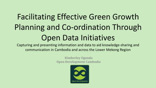 Facilitating Effective Green Growth
Planning and Co-ordination Through
Open Data Initiatives
Capturing and presenting information and data to aid knowledge-sharing and
communication in Cambodia and across the Lower Mekong Region
Kimberley Ogonda
Open Development Cambodia
 