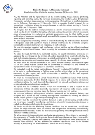  
Kimberley Process II. Ministerial Statement
Conclusions of the Ministerial Meeting Gaborone, 29 November 2001
We, the Ministers and the representatives of the world's leading rough diamond producing,
exporting, and importing states, the European Community, the Southern Africa Development
Community, and other states concerned by the devastating effects of trade in conflict diamonds,
met in Gaborone, Botswana on 29 November 2001, to consider detailed proposals for an
international certification scheme for rough diamonds as called for at our meeting in Pretoria,
South Africa, on 21 September 2000.
We recognise that the trade in conflict diamonds is a matter of serious international concern,
which can be directly linked to the fuelling of armed conflict, the activities of rebel movements
aimed at undermining or overthrowing legitimate governments, and the illicit traffic in, and
proliferation of armaments, especially small arms and light weapons. We recognise therefore that
urgent action is imperative;
We also recognise the devastating impact of conflicts fuelled by the trade in conflict diamonds
on the peace, safety and security of people in affected countries and the systematic and gross
human rights violations that have been perpetrated in such conflicts;
We note, the negative impact of such conflicts on regional stability and the obligations placed
upon states by the United Nations Charter regarding the maintenance of international peace and
security;
We stress the need, for the above-mentioned reasons, for urgent international action and we
recognise the need to prevent the problem of conflict diamonds from negatively affecting the
trade in legitimate diamonds, which makes a critical contribution to the economies of many of
the producing, exporting, and importing states, especially developing states in Africa;
We recall all of the relevant resolutions of the United Nations Security Council under Chapter
VII of the United Nations Charter and are determined to contribute to and support the
implementation of the measures provided for in these resolutions;
We particularly recall the United Nations General Assembly resolution 55/56 (2000) on the role
of the trade in conflict diamonds in fuelling armed conflict, which called on the international
community to give urgent and careful consideration to devising effective and pragmatic
measures to address this problem;
We recall the recommendation in United Nations General Assembly resolution 55/56 that the.
international community develop detailed proposals for a simple and workable international
certification scheme for rough diamonds based primarily on national certification schemes and
on internationally agreed minimum standards;
We recall that the Kimberley Process, which was established to find a solution to the
international problem of conflict diamonds, was inclusive of concerned stake holders, namely
producing, exporting, and importing states, the diamond industry and civil society;
We welcome voluntary self-regulation initiatives announced by the diamond industry and
recognise that a system of such voluntary self-regulation contributes to ensuring an effective
internal control system of rough diamonds based upon this scheme;
We believe that the opportunity for conflict diamonds to play a role in fuelling armed conflict
can be seriously reduced by introducing a certification scheme for rough diamonds designed to
exclude conflict diamonds from the legitimate trade;
We further recall that the Kimberley Process considered that an international certification
scheme for rough diamonds, based on national laws and practices and meeting internationally
agreed minimum standards, will be the most effective system by which the problem of conflict
diamonds could be addressed;
We acknowledge the important initiatives already taken to address this problem, in particular by
the governments of Angola, the Democratic Republic of Congo, Guinea and Sierra Leone and by
other key producing exporting and importing countries and encourage those governments to
continue these initiatives. We also welcome the important contribution made by the diamond
industry, in particular by the World Diamond Council, and by civil society;
 