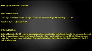 NHRA by the numbers, continued:
NHRA Fan Education:
Some high school or less: 12.6% High School: 45% Some College: 28.8%College+: 13.6%
Vocational / Tech School: 38.7%
NHRA publication:
National Dragster: For 50 years, drag racers and fans have looked to National Dragster for accurate, in-depth
NHRA drag racing coverage and insider information. Every week, 48 times a year, 80,000 NHRA members
know they can also count on National Dragster to bring them the hottest product information and the first
look at what's new.
 