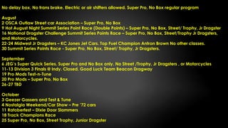 No delay box, No trans brake, Electric or air shifters allowed. Super Pro, No Box regular program
August
2 OSCA Outlaw Street car Association – Super Pro, No Box
9 Hot August Night Summit Series Point Race (Double Points) – Super Pro, No Box, Street/ Trophy, Jr Dragster
16 National Dragster Challenge Summit Series Points Race – Super Pro, No Box, Street/Trophy Jr Dragsters,
and Motorcycles.
22-24 Midwest Jr Dragsters – KC Jones Jet Cars. Top Fuel Champion Antron Brown No other classes.
30 Summit Series Points Race - Super Pro, No Box, Street/ Trophy, Jr Dragsters.
September
6 JEG’s Super Quick Series. Super Pro and No Box only. No Street /Trophy, Jr Dragsters , or Motorcycles
11-13 Division 3 Finals @ Indy. Closed. Good Luck Team Beacon Dragway
19 Pro Mods Test-n-Tune
20 Pro Mods – Super Pro, No Box
26-27 TBD
October
3 Geezer Gassers and Test & Tune
4 Nostalgia Weekend/Car Show – Pre ’72 cars
11 Ratoberfest – Dixie Door Slammers
18 Track Champions Race
25 Super Pro, No Box, Street Trophy, Junior Dragster
 