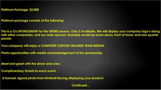 Platinum Package: $5,000
Platinum package consists of the following:
This is a Co SPONSORSHIP for the ENTIRE season. Only 2 Available. We will display your company logo’s along
with other companies, and our main sponsor. Example would be lower doors, front of hood, and rear quarter
panels.
Your company will enjoy a COMPLETE CUSTOM TAILORED TEAM DESIGN.
Photo opportunities with media acknowledgement of the sponsorship.
Meet and greet with the driver and crew
Complimentary tickets to each event.
A framed, signed photo from Kimbrell Racing displaying your product.
Continued...
 