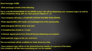 Silver Package: $1000
Silver package consists of the following:
This is a SILVER SPONSORSHIP for the ENTIRE season. We will be displaying your company logo’s as well as
other companies along with our main sponsors Approx 3” x 6”
Your company will enjoy a COMPLETE CUSTOM TAILORED TEAM DESIGN.
Photo opportunities with media acknowledgement of the sponsorship.
Meet and greet with the driver and crew
2 Complimentary tickets to 1 event.
A framed, signed photo from Kimbrell Racing displaying your product.
Fresh paint job, logos on the car, and truck.
The car and team will be available for trade shows for a fee.
Your company logo will be on the Kimbrell Racing website as a sponsor of the team.
Your company will also have advertising ad’s on our website.
 