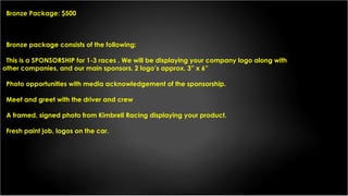 Bronze Package: $500
Bronze package consists of the following:
This is a SPONSORSHIP for 1-3 races . We will be displaying your company logo along with
other companies, and our main sponsors. 2 logo’s approx. 3” x 6”
Photo opportunities with media acknowledgement of the sponsorship.
Meet and greet with the driver and crew
A framed, signed photo from Kimbrell Racing displaying your product.
Fresh paint job, logos on the car.
 