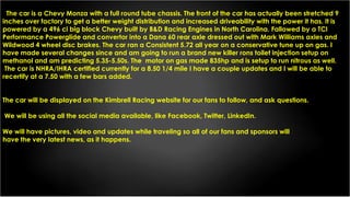 The car is a Chevy Monza with a full round tube chassis. The front of the car has actually been stretched 9
inches over factory to get a better weight distribution and increased driveability with the power it has. It is
powered by a 496 ci big block Chevy built by B&D Racing Engines in North Carolina. Fallowed by a TCI
Performance Powerglide and convertor into a Dana 60 rear axle dressed out with Mark Williams axles and
Wildwood 4 wheel disc brakes. The car ran a Consistent 5.72 all year on a conservative tune up on gas. I
have made several changes since and am going to run a brand new killer rons toilet injection setup on
methanol and am predicting 5.35-5.50s. The motor on gas made 835hp and is setup to run nitrous as well.
The car is NHRA/IHRA certified currently for a 8.50 1/4 mile I have a couple updates and I will be able to
recertify at a 7.50 with a few bars added.
The car will be displayed on the Kimbrell Racing website for our fans to follow, and ask questions.
We will be using all the social media available, like Facebook, Twitter, LinkedIn.
We will have pictures, video and updates while traveling so all of our fans and sponsors will
have the very latest news, as it happens.
 