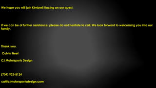 We hope you will join Kimbrell Racing on our quest.
If we can be of further assistance, please do not hesitate to call. We look forward to welcoming you into our
family.
Thank you,
Calvin Neel
CJ Motorsports Design
(704) 933-8124
cal@cjmotorsportsdesign.com
 
