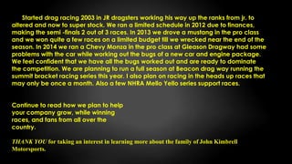Started drag racing 2003 in JR dragsters working his way up the ranks from jr. to
altered and now to super stock. We ran a limited schedule in 2012 due to finances,
making the semi -finals 2 out of 3 races. In 2013 we drove a mustang in the pro class
and we won quite a few races on a limited budget till we wrecked near the end of the
season. In 2014 we ran a Chevy Monza in the pro class at Gleason Dragway had some
problems with the car while working out the bugs of a new car and engine package.
We feel confident that we have all the bugs worked out and are ready to dominate
the competition. We are planning to run a full season at Beacon drag way running the
summit bracket racing series this year. I also plan on racing in the heads up races that
may only be once a month. Also a few NHRA Mello Yello series support races.
Continue to read how we plan to help
your company grow, while winning
races, and fans from all over the
country.
THANK YOU for taking an interest in learning more about the family of John Kimbrell
Motorsports.
 