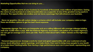 Marketing Opportunities that we can bring to you….
Imagine seeing the name of your business by hundreds of thousands, even millions of spectators. Seeing
the name of your business in a national publication as a supporter of one of the greatest racing sports in
America. The opportunities are endless and we have a package that will enhance your business.
Race car graphics: We will custom design a scheme which will include your company colors or logo.
There are limitless options to get the best visual exposure.
Transporter signage: The race car transporter acts as a rolling billboard with average mileage totaling
well over 15,000 miles a year. With the National Highway Association calculation of our major highways,
we can get an average of 31 views per mile. That is a total about half a million viewers on the highways
alone.
Personal Appearances: Arrange events for meet and greet opportunities with your customers at auto
shows, local attractions, grand openings, and trade shows. Ever want to bring more people to your booth
at a trade show? Nothing better than having a high performance race car in your booth, representing your
company.
 