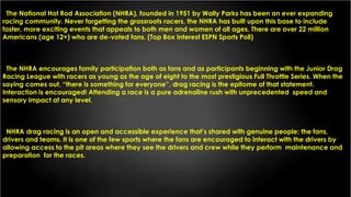 The National Hot Rod Association (NHRA), founded in 1951 by Wally Parks has been an ever expanding
racing community. Never forgetting the grassroots racers, the NHRA has built upon this base to include
faster, more exciting events that appeals to both men and women of all ages. There are over 22 million
Americans (age 12+) who are de-voted fans. (Top Box Interest ESPN Sports Poll)
The NHRA encourages family participation both as fans and as participants beginning with the Junior Drag
Racing League with racers as young as the age of eight to the most prestigious Full Throttle Series. When the
saying comes out, “there is something for everyone”, drag racing is the epitome of that statement.
Interaction is encouraged! Attending a race is a pure adrenaline rush with unprecedented speed and
sensory impact at any level.
NHRA drag racing is an open and accessible experience that’s shared with genuine people; the fans,
drivers and teams. It is one of the few sports where the fans are encouraged to interact with the drivers by
allowing access to the pit areas where they see the drivers and crew while they perform maintenance and
preparation for the races.
 