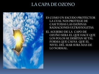 LA CAPA DE OZONOES COMO UN ESCUDO PROTECTOR LA CUAL NOS PROTEGE DE  CASI TODAS LAS DAÑINAS RADIACIONES ULTRAVIOLETAS. EL AGUJERO DE LA  CAPO DE OZONO SERA EL QUE HACE QUE LOS POLOS SE DERITAN SE TAL FORMA QUE CAUSA  QUE EL NIVEL DEL MAR SUBA MAS DE LO NORMAL.
