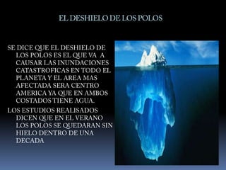 EL DESHIELO DE LOS POLOSSE DICE QUE EL DESHIELO DE LOS POLOS ES EL QUE VA  A  CAUSAR LAS INUNDACIONES CATASTROFICAS EN TODO EL PLANETA Y EL AREA MAS AFECTADA SERA CENTRO AMERICA YA QUE EN AMBOS COSTADOS TIENE AGUA. LOS ESTUDIOS REALISADOS DICEN QUE EN EL VERANO LOS POLOS SE QUEDARAN SIN HIELO DENTRO DE UNA DECADA