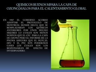 QUIMICOS BUENOS MPARA LA CAPA DE OZONO,MALOS PARA EL CALENTAMIRNTO GLOBALEN 1987 EL GOBIERNO ACORDO ADOPTAR EL PROTOCOLO DE MONTREAL DONDE DECIA QUE SE REMPLAZARIAN LOS QUIMICOS ANTERIORES POR UNOS MUCHO MEJORES LO CUALES SON MENOS NOSIVOS QUE EL CFC  PARA LA CAPA DE OZONO PERO EL INFORME DE LA PNUMA ASEGURA QUE EL HCFC,EL HFC Y EL PFC SON PODEROSOS GASES LOS CUALES SON LOS RESPONSABLES DE  EFECTO DE INVEERNADERO.