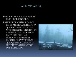 LA LLUVIA ACIDAPUEDE LLEGAR  A ALCANZAR EL PH DEL VINAGRE.ESTE PUEDE CAUSAR DAÑOS EN EL MEDIO AMBIENTE YA QUE OBTIENE OXIDO DE NITROGENO,EL DIOXIDO DE AZUFRE LOS CUALES SON EMITIDOS POR LAS FABRICAS CENTRALES ELECTRICAS Y VEICULOS QUE QUEMAN CARBON O PRODUCTOS DERIVADOS DEL PETROLEO.