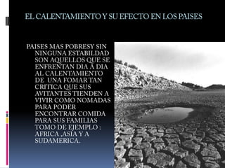 EL CALENTAMIENTO Y SU EFECTO EN LOS PAISESPAISES MAS POBRESY SIN NINGUNA ESTABILDAD SON AQUELLOS QUE SE ENFRENTAN DIA A DIA AL CALENTAMIENTO DE  UNA FOMAR TAN CRITICA QUE SUS AVITANTES TIENDEN A VIVIR COMO NOMADAS  PARA PODER ENCONTRAR COMIDA PARA SUS FAMILIAS TOMO DE EJEMPLO :  AFRICA ,ASIA Y A SUDAMERICA.