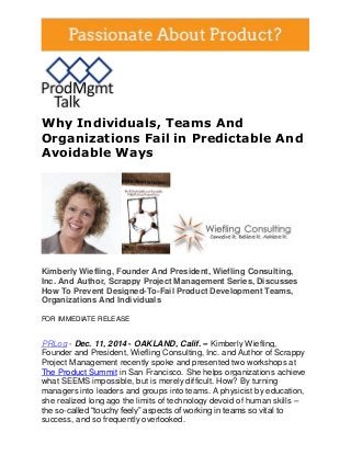 Why Individuals, Teams And Organizations Fail in Predictable And Avoidable Ways 
Kimberly Wiefling, Founder And President, Wiefling Consulting, Inc. And Author, Scrappy Project Management Series, Discusses How To Prevent Designed-To-Fail Product Development Teams, Organizations And Individuals FOR IMMEDIATE RELEASE PRLog - Dec. 11, 2014 - OAKLAND, Calif. -- Kimberly Wiefling, Founder and President, Wiefling Consulting, Inc. and Author of Scrappy Project Management recently spoke and presented two workshops at The Product Summit in San Francisco. She helps organizations achieve what SEEMS impossible, but is merely difficult. How? By turning managers into leaders and groups into teams. A physicist by education, she realized long ago the limits of technology devoid of human skills – the so-called “touchy feely” aspects of working in teams so vital to success, and so frequently overlooked.  