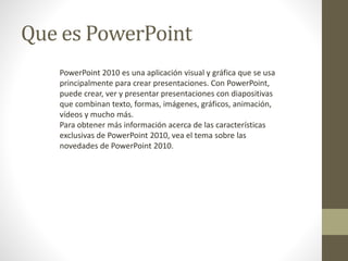 Que es PowerPoint
PowerPoint 2010 es una aplicación visual y gráfica que se usa
principalmente para crear presentaciones. Con PowerPoint,
puede crear, ver y presentar presentaciones con diapositivas
que combinan texto, formas, imágenes, gráficos, animación,
vídeos y mucho más.
Para obtener más información acerca de las características
exclusivas de PowerPoint 2010, vea el tema sobre las
novedades de PowerPoint 2010.
 