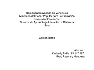Republica Bolivariana de Venezuela
Ministerio del Poder Popular para La Educación
Universidad Fermín Toro
Sistema de Aprendizaje Interactivo a Distancia
Saia
Contabilidad I
Alumna:
Kimberly Ardila; 25.147.187
Prof; Rosmary Mendoza
 