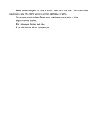 Denis tomou coragem na cara e admitiu tudo para sua mãe. Dona Alice ficou
orgulhosa de seu filho. Dona Geni nunca mais apareceu por perto.
Se passaram quatro dias e Denis e sua mãe tiveram uma ótima notícia.
O pai de Denis foi solto.
Ele voltou para Denis e sua mãe.
E os três viveram felizes para sempre.
 
