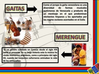 Como el joropo la gaita venezolana es una 
diversidad de formas musicales 
autóctonas de Venezuela y producto de 
un mestizaje en el que predominan 
elementos hispanos y los aportados por 
los negros esclavos asentados en el Zulia. 
Es un género cultivado en Caracas desde el siglo XIX 
hasta el presente. En su larga historia esta la música ha 
vivido momentos singulares, como a principios del siglo 
XX, cuando los conjuntos cañorneros animaban la vida 
de los caraqueños. 
 