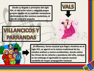 Desde su llegada a principios del siglo 
XIX, el vals echó raíces y adquirió rasgos 
propios dentro de la tradición venezolana 
abriéndose en dos caminos evolutivos, el 
vals de salón y el popular. 
El villancico, forma musical que llegó a América en el 
siglo XVI, se agarró en la música tradicional de los 
estados andinos y centro-occidentales, donde anima 
los ritmos de los velorios y paraduras del niño, aunque 
es sin embargo el aguinaldo la especie musical 
navideña de mayor propagación nacional. 
 