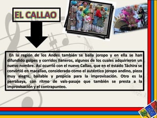 En la región de los Andes también se baila joropo y en ella se han 
difundido golpes y corridos llaneros, algunos de los cuales adquirieron un 
nuevo nombre. Así ocurrió con el nuevo Callao, que en el estado Táchira se 
convirtió en macallao, considerado como el auténtico joropo andino, pieza 
muy alegre, bailable y propicia para la improvisación. Otro es la 
perrabaya, con ritmo de vals-pasaje que también se presta a la 
improvisación y el contrapunteo. 
 