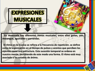 En Venezuela hay diferentes ritmos musicales, entre ellos gaitas, vals, 
merengue, aguinaldo y parrandas. 
El ritmo en la música se refiere a la frecuencia de repetición. se define 
como la organización en el tiempo de pulsos y acentos que perciben los 
oyentes como una estructura. Esta sucesión temporal se ordena en 
nuestra mente, percibiendo de este modo una forma. El ritmo está muy 
asociado a los estados de ánimo. 
 